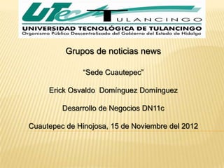 Grupos de noticias news

               “Sede Cuautepec”

     Erick Osvaldo Domínguez Domínguez

         Desarrollo de Negocios DN11c

Cuautepec de Hinojosa, 15 de Noviembre del 2012
 
