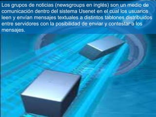 Los grupos de noticias (newsgroups en inglés) son un medio de
comunicación dentro del sistema Usenet en el cual los usuarios
leen y envían mensajes textuales a distintos tablones distribuidos
entre servidores con la posibilidad de enviar y contestar a los
mensajes.
 
