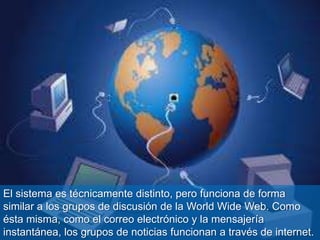 El sistema es técnicamente distinto, pero funciona de forma
similar a los grupos de discusión de la World Wide Web. Como
ésta misma, como el correo electrónico y la mensajería
instantánea, los grupos de noticias funcionan a través de internet.
 