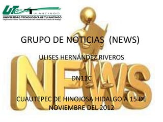 GRUPO DE NOTICIAS (NEWS)
      ULISES HERNÁNDEZ RIVEROS

               DN11C

CUAUTEPEC DE HINOJOSA HIDALGO A 15 DE
        NOVIEMBRE DEL 2012
 