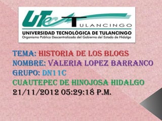 TEMA: HISTORIA DE LOS BLOGS
NOMBRE: VALERIA LOPEZ BARRANCO
GRUPO: DN11C
CUAUTEPEC DE HINOJOSA HIDALGO
21/11/2012 05:29:18 p.m.
 