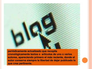 periódicamente actualizado que recopila
cronológicamente textos o artículos de uno o varios
autores, apareciendo primero el más reciente, donde el
autor conserva siempre la libertad de dejar publicado lo
que crea pertinente.
 