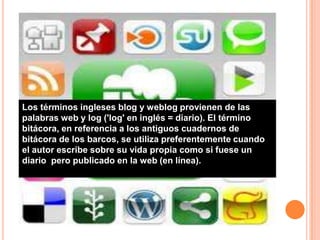 Los términos ingleses blog y weblog provienen de las
palabras web y log ('log' en inglés = diario). El término
bitácora, en referencia a los antiguos cuadernos de
bitácora de los barcos, se utiliza preferentemente cuando
el autor escribe sobre su vida propia como si fuese un
diario pero publicado en la web (en línea).
 