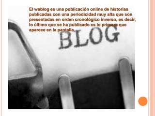 El weblog es una publicación online de historias
publicadas con una periodicidad muy alta que son
presentadas en orden cronológico inverso, es decir,
lo último que se ha publicado es lo primero que
aparece en la pantalla.
 