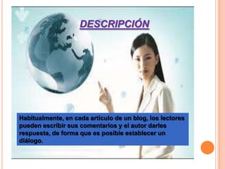 DESCRIPCIÓN




Habitualmente, en cada artículo de un blog, los lectores
pueden escribir sus comentarios y el autor darles
respuesta, de forma que es posible establecer un
diálogo.
 