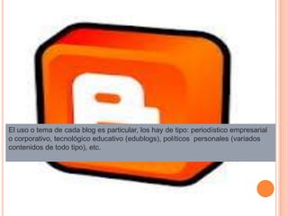 El uso o tema de cada blog es particular, los hay de tipo: periodístico empresarial
o corporativo, tecnológico educativo (edublogs), políticos personales (variados
contenidos de todo tipo), etc.
 