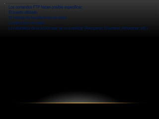 Los comandos FTP hacen posible especificar:
El puerto utilizado
El método de transferencia de datos
La estructura de datos
La naturaleza de la acción que se va a realizar (Recuperar, Enumerar, Almacenar, etc.)
 