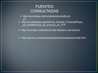 FUENTES
           CONSULTADAS
  http://es.kioskea.net/contents/internet/ftp.ph
   p3
 http://es.wikipedia.org/wiki/File_Transfer_Protocol#Tipos
  _de_transferencia_de_archivos_en_FTP

 http://mundopc.net/protocolo-ftp-clientes-y-servidores/


 http://neo.lcc.uma.es/evirtual/cdd/tutorial/aplicacion/ftp.html
 