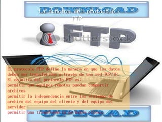 La función del protocolo
                         FTP




El protocolo FTP define la manera en que los datos
deben ser transferidos a través de una red TCP/IP.
El objetivo del protocolo FTP es:
permitir que equipos remotos puedan compartir
archivos
permitir la independencia entre los sistemas de
archivo del equipo del cliente y del equipo del
servidor
permitir una transferencia de datos eficaz.
 