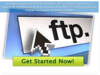 La implementación del FTP se remonta a 1971 cuando se desarrolló un
sistema de transferencia de archivos (descrito en RFC141) entre equipos del
Instituto Tecnológico de Massachusetts