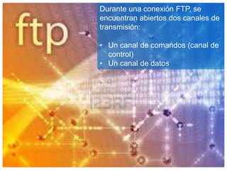Durante una conexión FTP, se
encuentran abiertos dos canales de
transmisión:
• Un canal de comandos (canal de
control)
• Un canal de datos