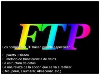 Los comandos FTP hacen posible especificar:
El puerto utilizado
El método de transferencia de datos
La estructura de datos
La naturaleza de la acción que se va a realizar
(Recuperar, Enumerar, Almacenar, etc.)