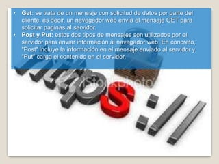 • Get: se trata de un mensaje con solicitud de datos por parte del
  cliente, es decir, un navegador web envía el mensaje GET para
  solicitar paginas al servidor.
• Post y Put: estos dos tipos de mensajes son utilizados por el
  servidor para enviar información al navegador web. En concreto,
  "Post" incluye la información en el mensaje enviado al servidor y
  "Put" carga el contenido en el servidor.
 