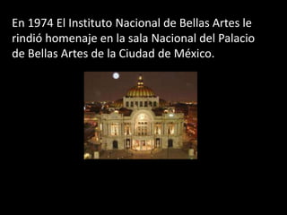 En 1974 El Instituto Nacional de Bellas Artes le rindió homenaje en la sala Nacional del Palacio de Bellas Artes de la Ciudad de México.