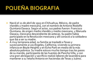 PQUEÑA BIOGRAFIA Nació el 21 de abril de 1915 en Chihuahua, México, de padre irlandés y madre mexicana, con el nombre de Antonio Rodolfo Quintana Oaxaca. Según el actor, sus padres fueron: Francisco Quintana, de origen medio irlandés y medio mexicano, y Manuela Oaxaca, mexicana descendiente de aztecas. Su padre había participado en la Revolución mexicana y allí conoció a la soldadera que iba a ser su madre.A muy temprana edad, su familia se trasladó a Texas y sucesivamente a Los Ángeles, California; viviendo su primera infancia en BoyleHeights y en Echo Park en medio de la más absoluta pobreza. Su madre estuvo mucho tiempo tras los pasos de su marido, participante de las huestes de Pancho Villa, y con una gran abnegación y sacrificio realizó labores de lavandera para mantener a su retoño Antonio en haciendas de Texas y Juárez.