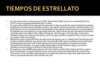 TIEMPOS DE ESTRELLATOEn 1952 actúa como un bucanero en el film "AgainsttheFlags" junto a un ya decadente ErrolFlynn y a la consagrada beldad MaureenO´Hara.En 1953 viajó a Italia donde, después de participar en algunas películas, logró el papel principal en la película La Strada (1954) de Federico Fellini, que ganó numerosos premios internacionales. Con esta película inició una nueva faceta interpretativa, marcada por el dramatismo y la intensidad en los papeles que interpretó en sus siguientes películas, bajo la dirección de importantes directores como George Cukor, Martin Ritt, Edward Dmytryk, John Sturges y Nicholas Ray, entre otros. También el paso a la madurez (cumplió 40 años en 1955) cambió su aspecto físico, lo que lo ayudó a conseguir roles de carácter.Recibió en 1956 su segundo Óscar al mejor actor de reparto, por su rol del pintor Paul Gauguin en la película El loco del pelo rojo, del director VincenteMinnelli, sobre la vida de Vincent Van Gogh. Es destacable mencionar que él solo aparece 8 minutos en la película. El papel principal lo interpretó Kirk Douglas, con quien había colaborado en el film Ulises en 1955, y con quien también lo haría en 1959, en el film El último tren de Gun Hill.En 1956 hizo una notable interpretación de Cuasimodo en el film Notre Dame de Paris, junto a Gina Lollobrigida. En 1958 dirigió él mismo una nueva versión de la película El bucanero (TheBuccaneer), en la cual había participado en un papel secundario en 1938. Esta segunda versión sería su única participación como director de cine.