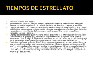 TIEMPOS DE ESTRELLATOAnthony Quinn en ¡Viva Zapata!.A comienzos de la década de 1960, y dentro de la moda “histórica” de Hollywood, interpretó destacados roles en las películas Los cañones de Navarone, Barrabás y Lawrence de Arabia.En 1962, su matrimonio con Katherine De Mille estaba muy deteriorado y se enamoró de IolandaAddolari, una italiana ayudante de vestuario, mientras rodaba Barrabás. Se divorció de Katherine y se casó en 1965 con Iolanda. Del matrimonio con IolandaAddolari nacieron tres hijos: Francesco, Lorenzo y Daniele.En 1964 realizaría el papel que lo marcaría el resto de su vida, en la interpretación del viejo Alexis Zorba en Zorba, el griego (1964), del director chipriota Michael Cacoyannis, por el que fue nominado al Óscar al mejor actor principal. La música del film fue creada por el compositor griego MikisTheodorakis. Anthony Quinn participó además como coproductor de la película.En los últimos años de la década de 1960 interpretó memorables roles, como por ejemplo, en La hora 25, donde interpreta a un prisionero rumano convertido en un soldado alemán, cuyo perfil "ario" es canonizado por los nazis; a un bandido confundido por un clérigo en Los cañones de San Sebastián, a un Papa ficticio en las Las sandalias del pescador y a un borrachín en El secreto de Santa Vittoria, en el cual lució sus mejores dotes histriónicas. La década de 1960 fue sin duda la mejor etapa de su carrera.