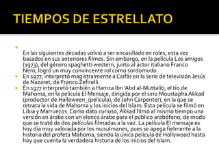 TIEMPOS DE ESTRELLATOEn las siguientes décadas volvió a ser encasillado en roles, esta vez basados en sus anteriores filmes. Sin embargo, en la película Los amigos (1973), del género spaghetti western, junto al actor italiano Franco Nero, logró un muy convincente rol como sordomudo.En 1977, interpretó magistralmente a Caifás en la serie de televisión Jesús de Nazaret, de Franco Zefirelli.En 1977 interpretó también a Hamza Ibn 'Abd al-Muttalib, el tío de Mahoma, en la película El Mensaje, dirigida por el sirio MoustaphaAkkad (productor de Halloween_(película), de John Carpenter), en la que se retrata la vida de Mahoma y los inicios del Islam. Esta película se filmó en Libia y Marruecos. Como dato curioso, Akkad filmó al mismo tiempo una versión en árabe con un elenco árabe para el público arabófono, de modo que se trató de dos películas filmadas a la vez. La película El mensaje es hoy día muy valorada por los musulmanes, pues se apega fielmente a la historia del profeta Mahoma, siendo la única película de Hollywood hasta hoy que cuenta la verdadera historia de los inicios del Islam.