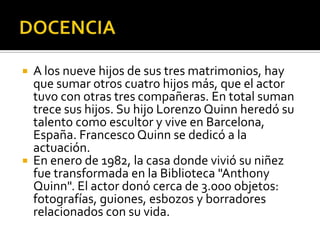 DOCENCIA A los nueve hijos de sus tres matrimonios, hay que sumar otros cuatro hijos más, que el actor tuvo con otras tres compañeras. En total suman trece sus hijos. Su hijo Lorenzo Quinn heredó su talento como escultor y vive en Barcelona, España. Francesco Quinn se dedicó a la actuación.En enero de 1982, la casa donde vivió su niñez fue transformada en la Biblioteca "Anthony Quinn". El actor donó cerca de 3.000 objetos: fotografías, guiones, esbozos y borradores relacionados con su vida.
