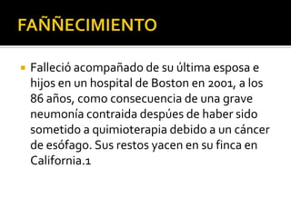 FAÑÑECIMIENTOFalleció acompañado de su última esposa e hijos en un hospital de Boston en 2001, a los 86 años, como consecuencia de una grave neumonía contraidadespúes de haber sido sometido a quimioterapia debido a un cáncer de esófago. Sus restos yacen en su finca en California.1