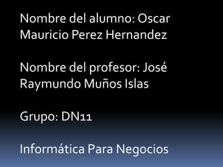 Nombre del alumno: Oscar
Mauricio Perez Hernandez

Nombre del profesor: José
Raymundo Muños Islas

Grupo: DN11

Informática Para Negocios
 
