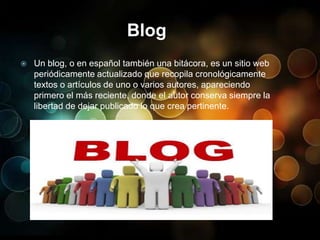 Blog Un blog, o en español también una bitácora, es un sitio web periódicamente actualizado que recopila cronológicamente textos o artículos de uno o varios autores, apareciendo primero el más reciente, donde el autor conserva siempre la libertad de dejar publicado lo que crea pertinente. 
