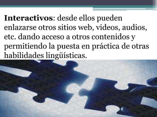 Interactivos: desde ellos pueden enlazarse otros sitios web, videos, audios, etc. dando acceso a otros contenidos y permitiendo la puesta en práctica de otras habilidades lingüísticas.