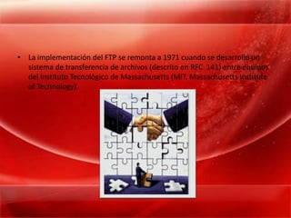 La implementación del FTP se remonta a 1971 cuando se desarrolló un sistema de transferencia de archivos (descrito en RFC  141) entre equipos del Instituto Tecnológico de Massachusetts (MIT, Massachusetts Institute of Technology).