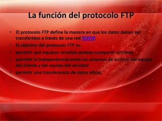 La función del protocolo FTPEl protocolo FTP define la manera en que los datos deben ser transferidos a través de una red TCP/IP. El objetivo del protocolo FTP es: permitir que equipos remotos puedan compartir archivos permitir la independencia entre los sistemas de archivo del equipo del cliente y del equipo del servidor permitir una transferencia de datos eficaz 