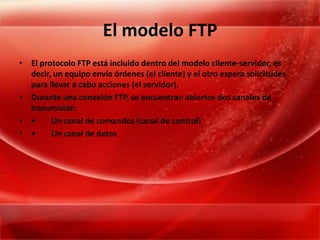 El modelo FTPEl protocolo FTP está incluido dentro del modelo cliente-servidor, es decir, un equipo envía órdenes (el cliente) y el otro espera solicitudes para llevar a cabo acciones (el servidor). Durante una conexión FTP, se encuentran abiertos dos canales de transmisión: •	Un canal de comandos (canal de control) •	Un canal de datos 