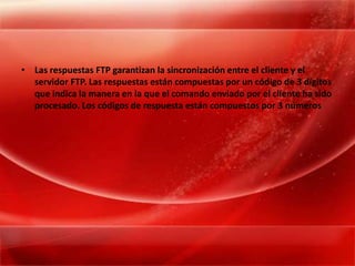 Las respuestas FTP garantizan la sincronización entre el cliente y el servidor FTP. Las respuestas están compuestas por un código de 3 dígitos que indica la manera en la que el comando enviado por el cliente ha sido procesado. Los códigos de respuesta están compuestos por 3 números 