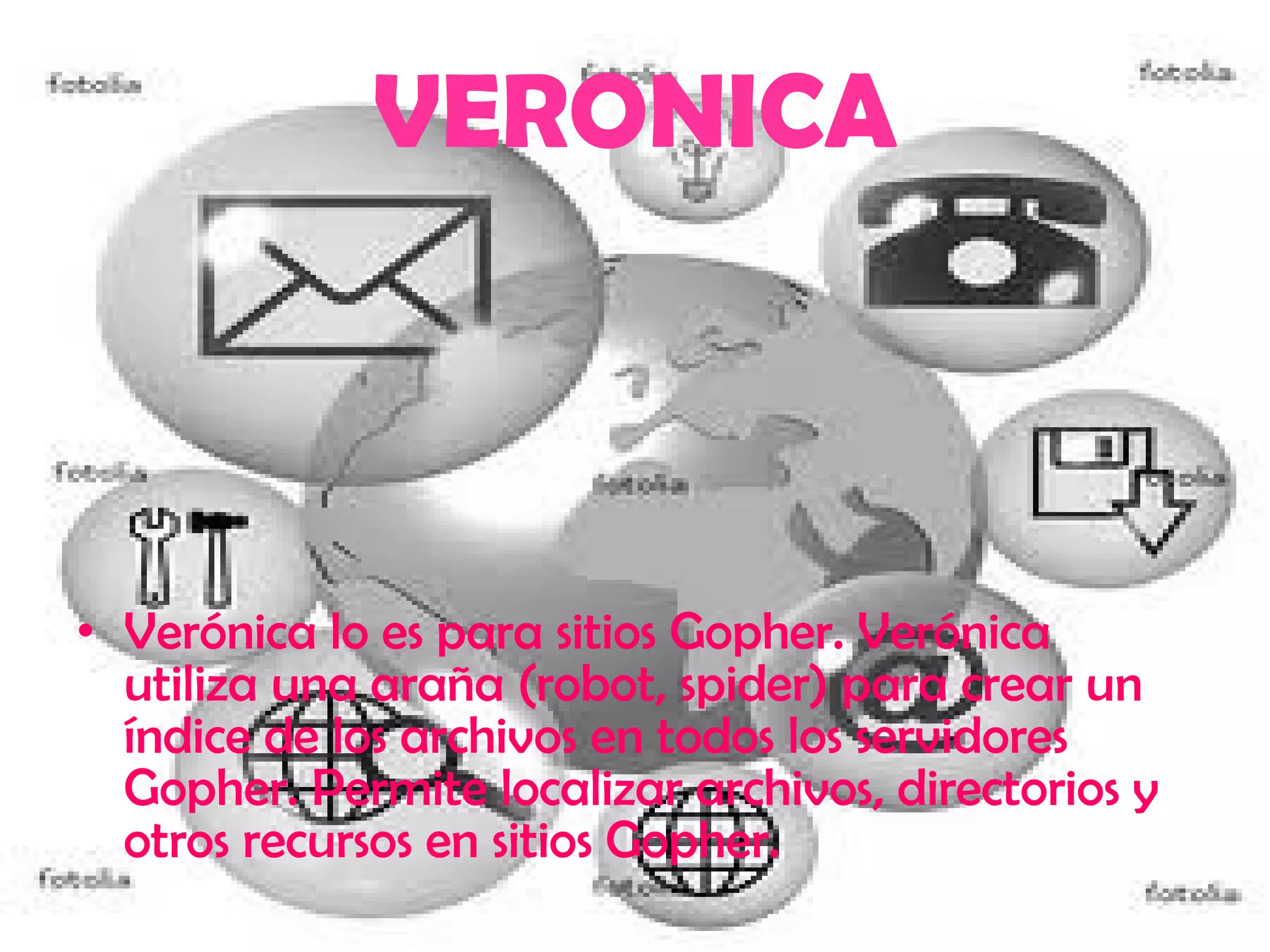 Verónica lo es para sitios Gopher. Verónica utiliza una araña (robot, spider) para crear un índice de los archivos en todos los servidores Gopher. Permite localizar archivos, directorios y otros recursos en sitios Gopher.  VERONICA 