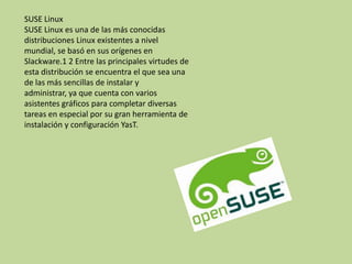 SUSE Linux
SUSE Linux es una de las más conocidas
distribuciones Linux existentes a nivel
mundial, se basó en sus orígenes en
Slackware.1 2 Entre las principales virtudes de
esta distribución se encuentra el que sea una
de las más sencillas de instalar y
administrar, ya que cuenta con varios
asistentes gráficos para completar diversas
tareas en especial por su gran herramienta de
instalación y configuración YasT.
 