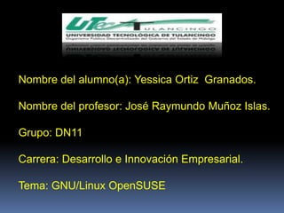 Nombre del alumno(a): Yessica Ortiz Granados.

Nombre del profesor: José Raymundo Muñoz Islas.

Grupo: DN11

Carrera: Desarrollo e Innovación Empresarial.

Tema: GNU/Linux OpenSUSE
 