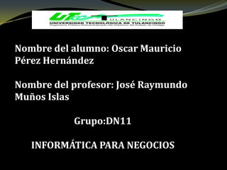 Nombre del alumno: Oscar Mauricio
Pérez Hernández

Nombre del profesor: José Raymundo
Muños Islas

           Grupo:DN11

   INFORMÁTICA PARA NEGOCIOS
 