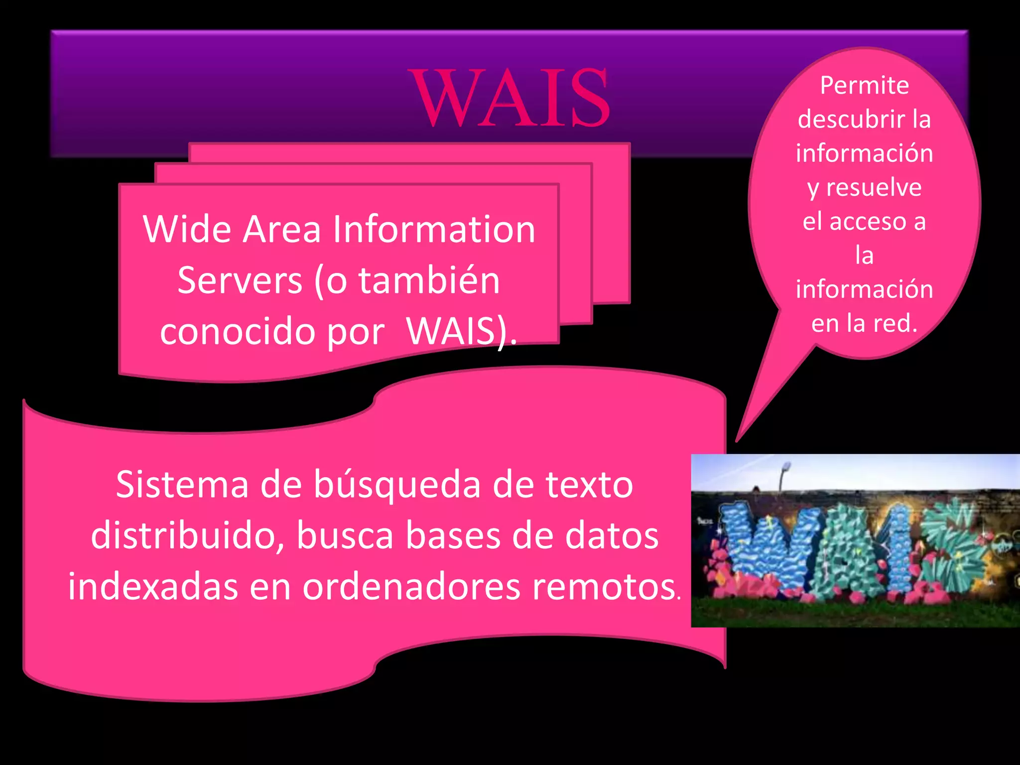 WAISPermite descubrir la información y resuelve el acceso a la información en la red.WideAreaInformation Servers (o también conocido por WAIS).Sistema de búsqueda de texto distribuido, busca bases de datos indexadas en ordenadores remotos.