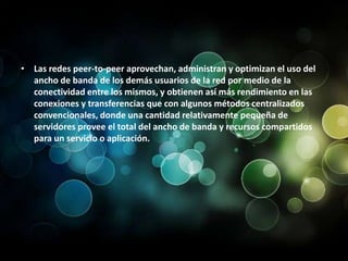 Las redes peer-to-peer aprovechan, administran y optimizan el uso del ancho de banda de los demás usuarios de la red por medio de la conectividad entre los mismos, y obtienen así más rendimiento en las conexiones y transferencias que con algunos métodos centralizados convencionales, donde una cantidad relativamente pequeña de servidores provee el total del ancho de banda y recursos compartidos para un servicio o aplicación.