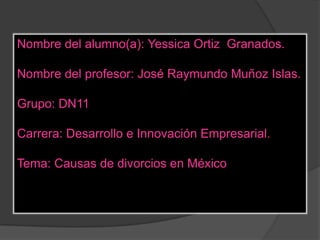 Nombre del alumno(a): Yessica Ortiz Granados.

Nombre del profesor: José Raymundo Muñoz Islas.

Grupo: DN11

Carrera: Desarrollo e Innovación Empresarial.

Tema: Causas de divorcios en México
 
