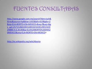 FUENTES CONSULTADAS
http://www.google.com.mx/search?tbm=isch&
hl=es&source=hp&biw=1435&bih=619&gbv=2
&oq=ELA+BORTO+EN+MEXICO+&aq=f&aqi=&g
s_upl=2571l14601l0l15285l32l32l4l12l0l1l322l
2988l0.4.6.3l13l0&q=ELA%20BORTO%20EN%2
0MEXICO&orq=ELA+BORTO+EN+MEXICO+


http://es.wikipedia.org/wiki/Aborto
 