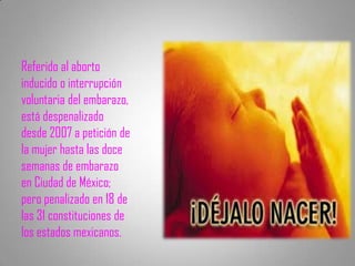 Referido al aborto
inducido o interrupción
voluntaria del embarazo,
está despenalizado
desde 2007 a petición de
la mujer hasta las doce
semanas de embarazo
en Ciudad de México;
pero penalizado en 18 de
las 31 constituciones de
los estados mexicanos.
 