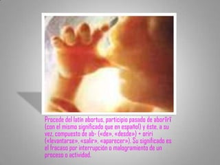 Procede del latín abortus, participio pasado de aborīrī
(con el mismo significado que en español) y éste, a su
vez, compuesto de ab- («de», «desde») + oriri
(«levantarse», «salir», «aparecer»). Su significado es
el fracaso por interrupción o malogramiento de un
proceso o actividad.
 