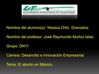 Nombre del alumno(a): Yessica Ortiz Granados.

Nombre del profesor: José Raymundo Muñoz Islas.

Grupo: DN11

Carrera: Desarrollo e Innovación Empresarial.

Tema: El aborto en México.
 