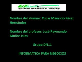 Nombre del alumno: Oscar Mauricio Pérez
Hernández

Nombre del profesor: José Raymundo
Muños Islas

              Grupo:DN11

     INFORMÁTICA PARA NEGOCIOS
 