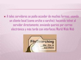 A tales servidores se podía acceder de muchas formas: usando un cliente local (como archie o xarchie); haciendo telnet al servidor directamente, enviando queries por correo electrónico y más tarde con interfaces WorldWide Web
