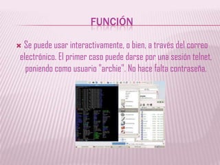 FUNCIÓNSe puede usar interactivamente, o bien, a través del correo electrónico. El primer caso puede darse por una sesión telnet, poniendo como usuario "archie". No hace falta contraseña. 