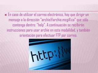 En caso de utilizar el correo electrónico, hay que dirigir un mensaje a la dirección "archie@archie.mcgill.ca" que sólo contenga dentro: "help". A continuación se recibirán instrucciones para usar archie en esta modalidad, y también orientación para efectuar FTP por correo. 