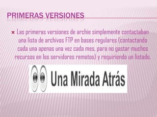 PRIMERAS VERSIONESLas primeras versiones de archie simplemente contactaban una lista de archivos FTP en bases regulares (contactando cada una apenas una vez cada mes, para no gastar muchos recursos en los servidores remotos) y requiriendo un listado. 