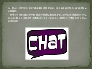 El chat (término proveniente del inglés que en español equivale a charla).También conocido como cibercharla, designa una comunicación escrita realizada de manera instantánea a través de Internet entre dos o más personas