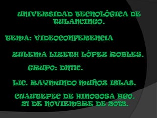 UNIVERSIDAD TECNOLÓGICA DE
         TULANCINGO.

TEMA: VIDEOCONFERENCIA

 ZULEMA LIZETH LÓPEZ ROBLES.

    GRUPO: DN11C.

 LIC. RAYMUNDO MUÑOZ ISLAS.

 CUAUTEPEC DE HINOJOSA HGO.
  21 DE NOVIEMBRE DE 2012.
 