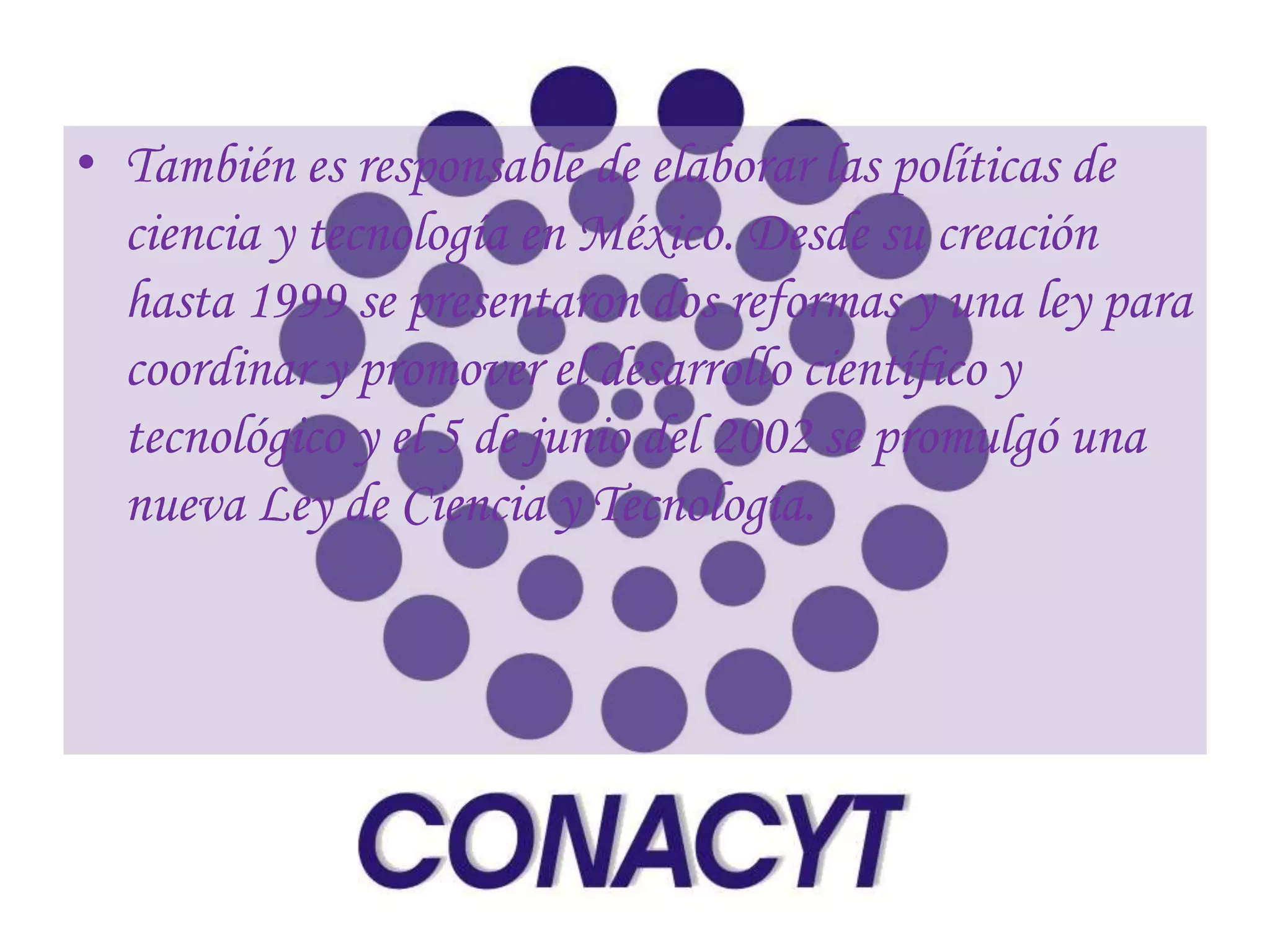 • También es responsable de elaborar las políticas de
  ciencia y tecnología en México. Desde su creación
  hasta 1999 se presentaron dos reformas y una ley para
  coordinar y promover el desarrollo científico y
  tecnológico y el 5 de junio del 2002 se promulgó una
  nueva Ley de Ciencia y Tecnología.
 